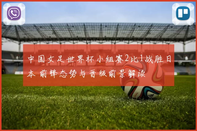 中国女足世界杯小组赛2比1战胜日本 前锋态势与晋级前景解读