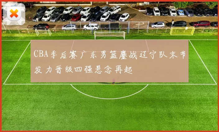 CBA季后赛广东男篮鏖战辽宁队末节发力晋级四强悬念再起