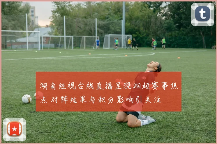 湖南经视台线直播呈现湘超赛事焦点 对阵结果与积分影响引关注