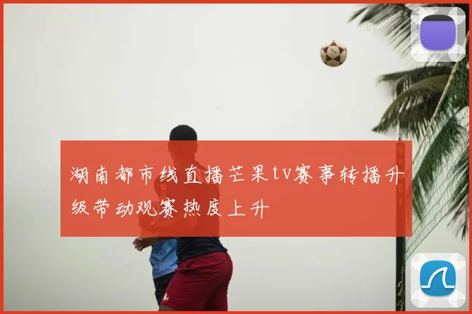 湖南都市线直播芒果tv赛事转播升级带动观赛热度上升