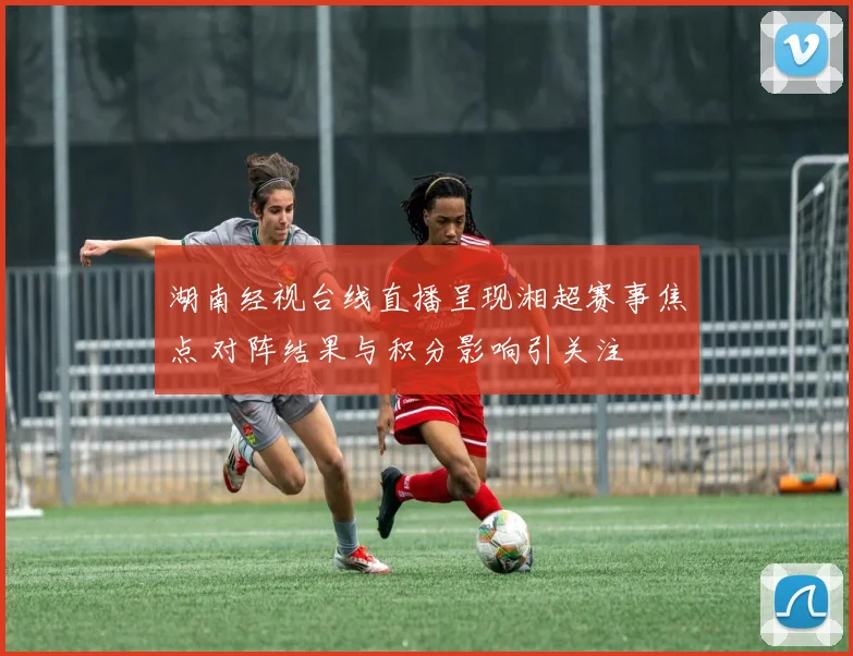 湖南经视台线直播呈现湘超赛事焦点 对阵结果与积分影响引关注