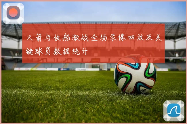 火箭与快船激战全场录像回放及关键球员数据统计
