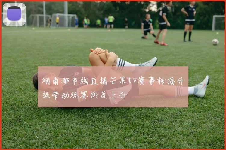 湖南都市线直播芒果tv赛事转播升级带动观赛热度上升