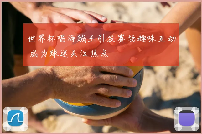 世界杯唱海贼王引发赛场趣味互动 成为球迷关注焦点